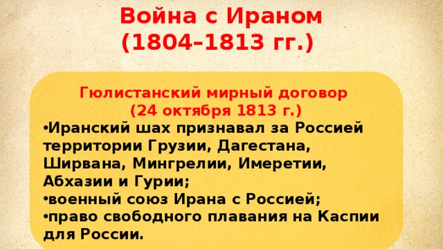 Война с Ираном (1804–1813 гг.) Михаил Илларионович Кутузов Гюлистанский мирный договор (24 октября 1813 г.) Иранский шах признавал за Россией территории Грузии, Дагестана, Ширвана, Мингрелии, Имеретии, Абхазии и Гурии; военный союз Ирана с Россией; право свободного плавания на Каспии для России. Литовский и санкт-петербургский военный генерал–губернатор. главнокомандующий русской армией в войне третьей коалиции против Наполеона.  