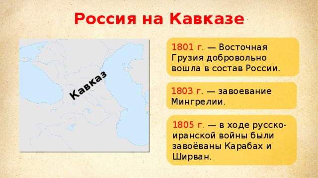 Кавказ Россия на Кавказе 1801 г. — Восточная Грузия добровольно вошла в состав России. 1803 г. — завоевание Мингрелии. 1805 г. — в ходе русско-иранской войны были завоёваны Карабах и Ширван. 
