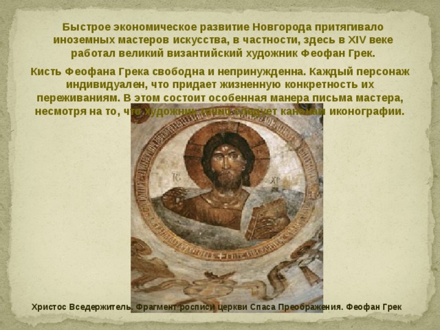 Быстрое экономическое развитие Новгорода притягивало иноземных мастеров искусства, в частности, здесь в XIV веке работал великий византийский художник Феофан Грек. Кисть Феофана Грека свободна и непринужденна. Каждый персонаж индивидуален, что придает жизненную конкретность их переживаниям. В этом состоит особенная манера письма мастера, несмотря на то, что художник точно следует канонам иконографии. Христос Вседержитель. Фрагмент росписи церкви Спаса Преображения. Феофан Грек 