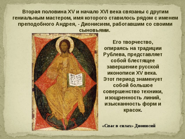 Вторая половина XV и начало XVI века связаны с другим гениальным мастером, имя которого ставилось рядом с именем преподобного Андрея, - Дионисием, работавшим со своими сыновьями.           Его творчество, опираясь на традиции Рублева, представляет собой блестящее завершение русской иконописи XV века. Этот период знаменует собой большое совершенство техники, изощренность линий, изысканность форм и красок . «Спас в силах» Дионисий 