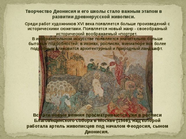 Творчество Дионисия и его школы стало важным этапом в развитии древнерусской живописи. Среди работ художников XVI века появляется больше произведений с историческими сюжетами. Появляется новый жанр - своеобразный исторический воображаемый «портрет. В изобразительном искусстве появляется значительно больше бытовых подробностей; в иконах, росписях, миниатюре все более подробным становится архитектурный и природный ландшафт.            Все эти новые веяния просматриваются уже в росписи Благовещенского собора в Москве (1508), над которой работала артель живописцев под началом Феодосия, сыном Дионисия. 