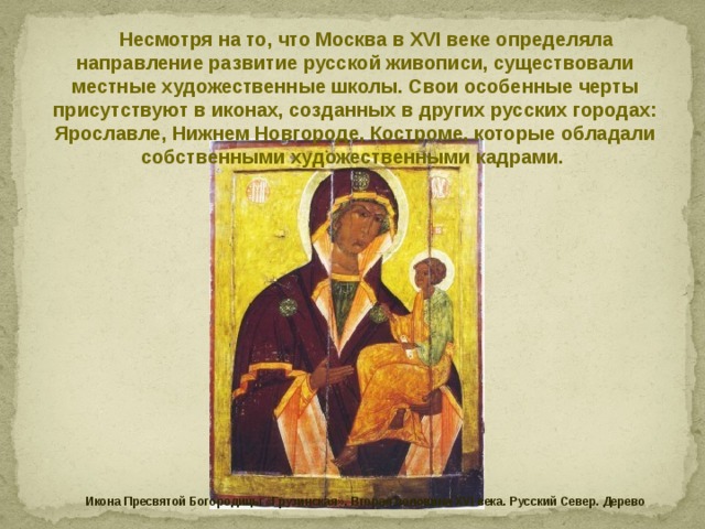 Несмотря на то, что Москва в XVI веке определяла направление развитие русской живописи, существовали местные художественные школы. Свои особенные черты присутствуют в иконах, созданных в других русских городах: Ярославле, Нижнем Новгороде, Костроме, которые обладали собственными художественными кадрами. Икона Пресвятой Богородицы «Грузинская». Вторая половина XVI века. Русский Север. Дерево 