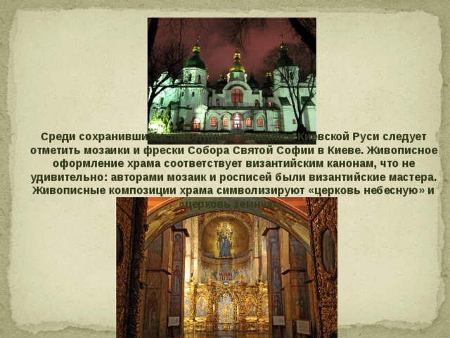 Среди сохранившихся памятников живописи Киевской Руси следует отметить мозаики и фрески Собора Святой Софии в Киеве. Живописное оформление храма соответствует византийским канонам, что не удивительно: авторами мозаик и росписей были византийские мастера. Живописные композиции храма символизируют «церковь небесную» и «церковь земную». 