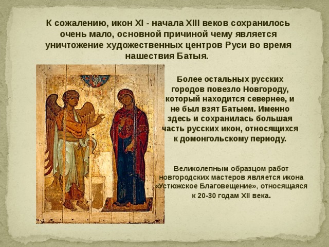 К сожалению, икон XI - начала XIII веков сохранилось очень мало, основной причиной чему является уничтожение художественных центров Руси во время нашествия Батыя. Более остальных русских городов повезло Новгороду, который находится севернее, и не был взят Батыем. Именно здесь и сохранилась большая часть русских икон, относящихся к домонгольскому периоду. Великолепным образцом работ новгородских мастеров является икона «Устюжское Благовещение», относящаяся к 20-30 годам XII века . 