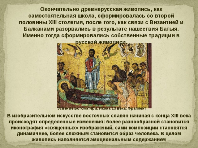 Окончательно древнерусская живопись, как самостоятельная школа, сформировалась со второй половины XIII столетия, после того, как связи с Византией и Балканами разорвались в результате нашествия Батыя. Именно тогда сформировались собственные традиции в русской живописи. Успение Богоматери. Икона 13 века. Фрагмент В изобразительном искусстве восточных славян начиная с конца XIII века происходят определенные изменения: более разнообразной становится иконография «священных» изображений, сами композиции становятся динамичнее, более сложным становится образ человека. В целом живопись наполняется эмоциональным содержанием 