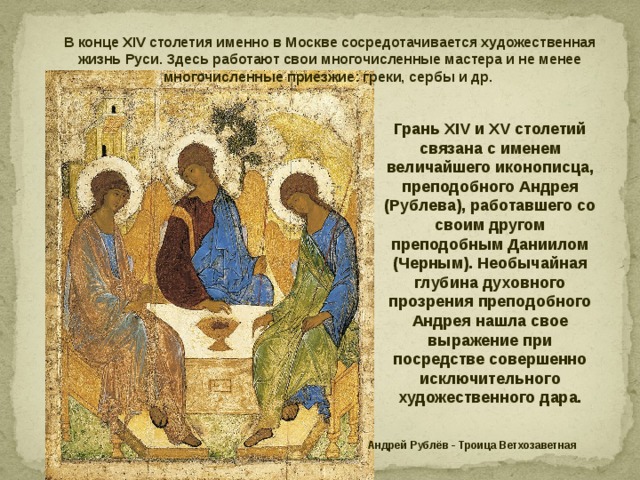 В конце XIV столетия именно в Москве сосредотачивается художественная жизнь Руси. Здесь работают свои многочисленные мастера и не менее многочисленные приезжие: греки, сербы и др.  Грань XIV и XV столетий связана с именем величайшего иконописца, преподобного Андрея (Рублева), работавшего со своим другом преподобным Даниилом (Черным). Необычайная глубина духовного прозрения преподобного Андрея нашла свое выражение при посредстве совершенно исключительного художественного дара. Андрей Рублёв - Троица Ветхозаветная 