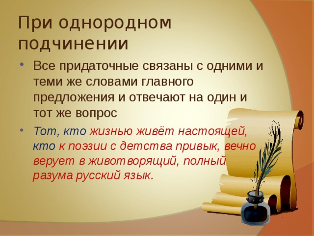 При однородном подчинении Все придаточные связаны с одними и теми же словами главного предложения и отвечают на один и тот же вопрос Тот, кто жизнью живёт настоящей, кто к поэзии с детства привык, вечно верует в животворящий, полный разума русский язык. 