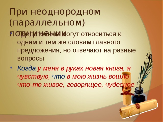 При неоднородном (параллельном) подчинении Придаточные могут относиться к одним и тем же словам главного предложения, но отвечают на разные вопросы Когда у меня в руках новая книга, я чувствую, что в мою жизнь вошло что-то живое, говорящее, чудесное  