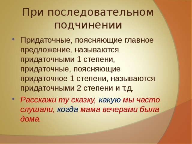 При последовательном подчинении Придаточные, поясняющие главное предложение, называются придаточными 1 степени, придаточные, поясняющие придаточное 1 степени, называются придаточными 2 степени и т.д. Расскажи ту сказку, какую мы часто слушали, когда мама вечерами была дома. 