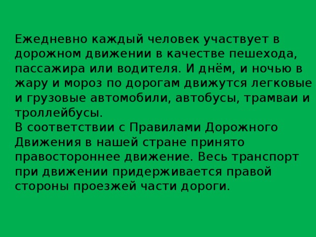 Ежедневно каждый человек участвует в дорожном движении в качестве пешехода, пассажира или водителя. И днём, и ночью в жару и мороз по дорогам движутся легковые и грузовые автомобили, автобусы, трамваи и троллейбусы. В соответствии с Правилами Дорожного Движения в нашей стране принято правостороннее движение. Весь транспорт при движении придерживается правой стороны проезжей части дороги. 