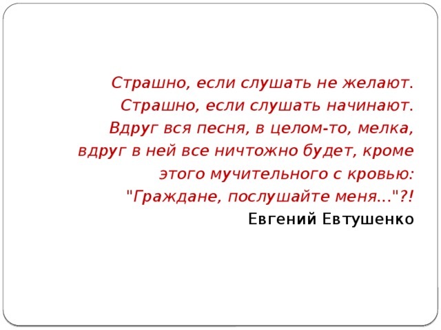 Страшно, если слушать не желают. Страшно, если слушать начинают. Вдруг вся песня, в целом-то, мелка, вдруг в ней все ничтожно будет, кроме этого мучительного с кровью: 