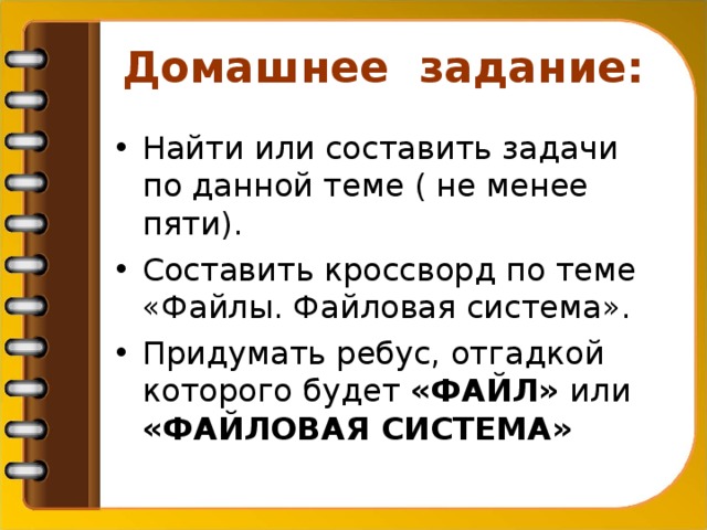 Домашнее задание:  Найти или составить задачи по данной теме ( не менее пяти). Составить кроссворд по теме «Файлы. Файловая система». Придумать ребус, отгадкой которого будет «ФАЙЛ» или «ФАЙЛОВАЯ СИСТЕМА»