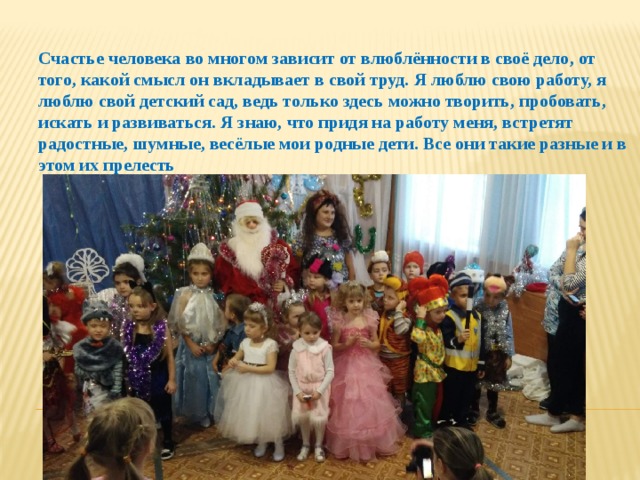 Счастье человека во многом зависит от влюблённости в своё дело, от того, какой смысл он вкладывает в свой труд. Я люблю свою работу, я люблю свой детский сад, ведь только здесь можно творить, пробовать, искать и развиваться. Я знаю, что придя на работу меня, встретят радостные, шумные, весёлые мои родные дети. Все они такие разные и в этом их прелесть 