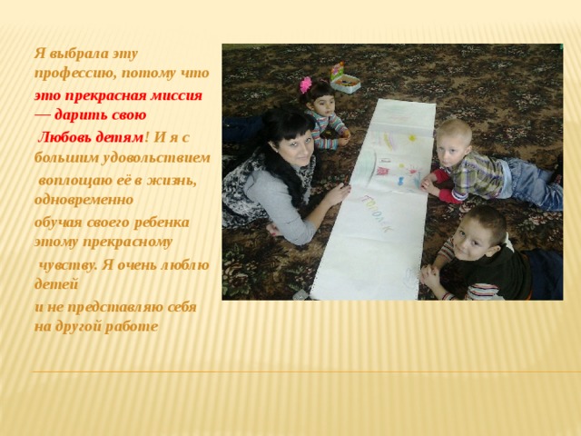 Я выбрала эту профессию, потому что это прекрасная миссия — дарить свою  Любовь детям ! И я с большим удовольствием  воплощаю её в жизнь, одновременно обучая своего ребенка этому прекрасному  чувству. Я очень люблю детей и не представляю себя на другой работе 