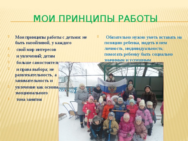 Мои принципы работы Мои принципы работы с детьми: не быть назойливой, у каждого  свой мир интересов  и увлечений; детям  больше самостоятельности  и права выбора; не развлекательность, а занимательность и увлечение как основа эмоционального  тона занятия  Обязательно нужно уметь вставать на позицию ребенка, видеть в нем личность, индивидуальность; помогать ребенку быть социально значимым и успешным 