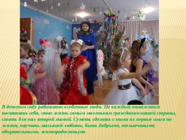 В детском саду работают особенные люди. Не каждый отважится посвятить себя, свою жизнь самым маленьким гражданам нашей страны, стать для них второй мамой. Суметь сделать с ними их первые шаги по жизни, научить малышей любить, быть добрыми, отзывчивыми, общительными, жизнерадостными 