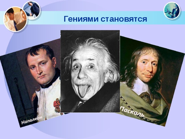 Гениями становятся «Мой сын не может заменить меня. Я сам не смог бы заменить себя. Я порождение обстоятельств», - так оценивает итог своей уходящей жизни Наполеон. « У меня нет никакого таланта. Есть только упрямство мула и страшное любопытство», - утверждал Альберт Эйнштейн, одна из самых грандиозных фигур ХХ века. Блез Паскаль еще не знал общепринятых терминов и называл прямую «палкой», а круг «колесом», когда отец его заставал за переоткрытием теорем Эвклида. Не потому ли Паскаль-старший бежал к другу и восклицал : «Мой сын будет математиком».  