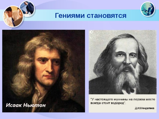 Гениями становятся Исаак Ньютон ничем не выделялся среди своих сверстников, , когда учится в школе. В Тринити-колледже в Кембридже он тоже живет и учится как-то незаметно и средне. Дмитрий Менделеев, великий химик, поступал в университет несколько раз и всё время заваливал химию!  