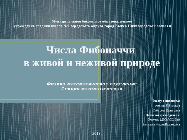 Муниципальное бюджетное образовательное  учреждение средняя школа №9 городского округа город Выкса Нижегородской области      Числа Фибоначчи  в живой и неживой природе   Физико-математическое отделение  Секция математическая   Работу выполнила:  ученица 8 В класса Сибирова Екатерина  Научный руководитель:  Учитель МБОУ СШ №9 Залугина Мария Вадимовна 2018 г.  