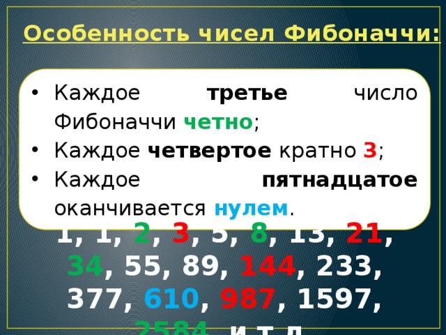 Особенность чисел Фибоначчи: Каждое третье число Фибоначчи четно ; Каждое четвертое кратно 3 ; Каждое пятнадцатое оканчивается нулем . 1, 1, 2 , 3 , 5, 8 , 13, 21 , 34 , 55, 89, 144 , 233, 377, 610 , 987 , 1597, 2584 и т.д. 