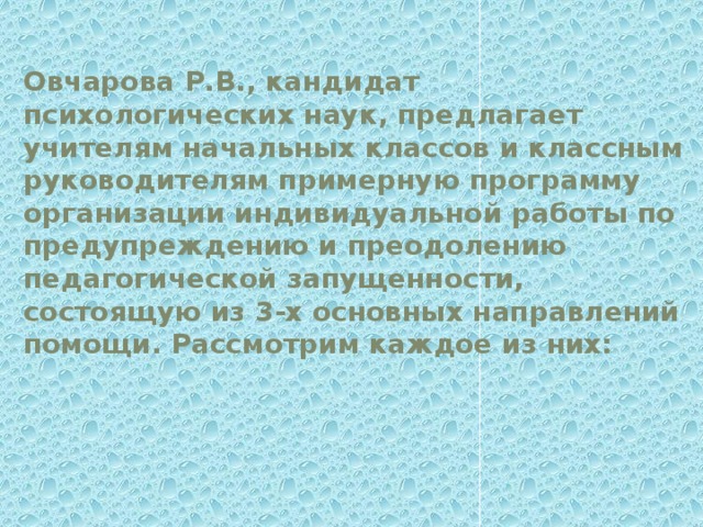 Овчарова Р.В., кандидат психологических наук, предлагает учителям начальных классов и классным руководителям примерную программу организации индивидуальной работы по предупреждению и преодолению педагогической запущенности, состоящую из 3-х основных направлений помощи. Рассмотрим каждое из них: 