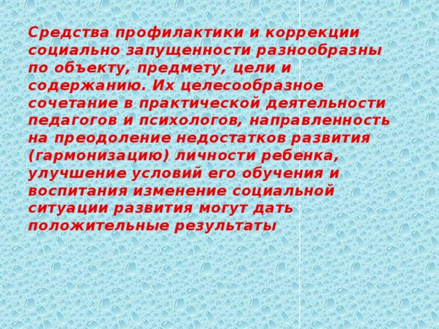 Средства профилактики и коррекции социально запущенности разнообразны по объекту, предмету, цели и содержанию. Их целесообразное сочетание в практической деятельности педагогов и психологов, направленность на преодоление недостатков развития (гармонизацию) личности ребенка, улучшение условий его обучения и воспитания изменение социальной ситуации развития могут дать положительные результаты 