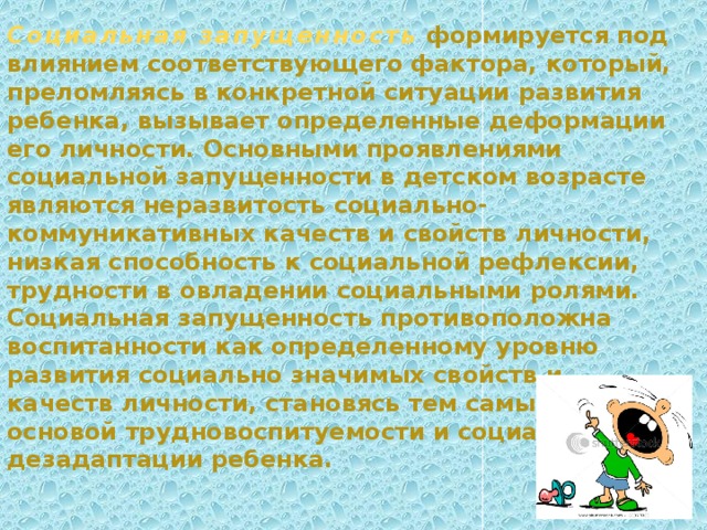 Социальная запущенность   формируется под влиянием соответствующего фактора, который, преломляясь в конкретной ситуации развития ребенка, вызывает определенные деформации его лич­ности. Основными проявлениями социальной запущенности в дет­ском возрасте являются неразвитость социально-коммуникативных качеств и свойств личности, низкая способность к социальной реф­лексии, трудности в овладении социальными ролями. Социальная запущенность противоположна воспитанности как определенному уровню развития социально значимых свойств и качеств личности, становясь тем самым основой трудновоспитуемости и социальной дезадаптации ребенка. 