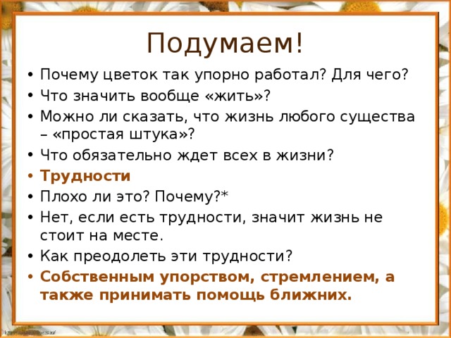 Подумаем! Почему цветок так упорно работал? Для чего? Что значить вообще «жить»? Можно ли сказать, что жизнь любого существа – «простая штука»? Что обязательно ждет всех в жизни? Трудности Плохо ли это? Почему?* Нет, если есть трудности, значит жизнь не стоит на месте. Как преодолеть эти трудности? Собственным упорством, стремлением, а также принимать помощь ближних. 