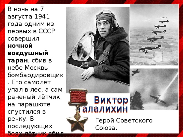 В ночь на 7 августа 1941 года одним из первых в СССР совершил ночной воздушный таран , сбив в небе Москвы бомбардировщик. Его самолёт упал в лес, а сам раненый лётчик на парашюте спустился в речку. В последующих боях лётчик сбил ещё пять немецких самолётов. Погиб в воздушном бою около Подольска 27 октября 1941 года Виктор Талалихин Герой Советского Союза. 