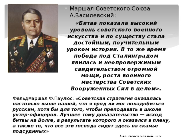 Маршал Советского Союза А.Василевский: «Битва показала высокий уровень советского военного искусства и по существу стала достойным, поучительным уроком истории. В то же время победа под Сталинградом явилась и неопровержимым свидетельством огромной мощи, роста военного мастерства Советских Вооруженных Сил в целом». Фельдмаршал Ф.Паулюс: «Советская стратегия оказалась настолько выше нашей, что я вряд ли мог понадобиться русским, хотя бы для того, чтобы преподавать в школе унтер-офицеров. Лучшее тому доказательство — исход битвы на Волге, в результате которого я оказался в плену, а также то, что все эти господа сидят здесь на скамье подсудимых»   (из показаний на Нюрнбергском процессе). 