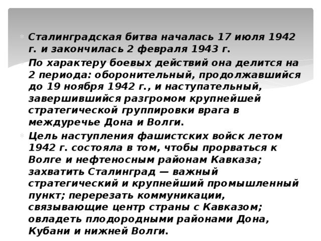 Сталинградская битва началась 17 июля 1942 г. и закончилась 2 февраля 1943 г. По характеру боевых действий она делится на 2 периода: оборонительный, продолжавшийся до 19 ноября 1942 г., и наступательный, завершившийся разгромом крупнейшей стратегической группировки врага в междуречье Дона и Волги. Цель наступления фашистских войск летом 1942 г. состояла в том, чтобы прорваться к Волге и нефтеносным районам Кавказа; захватить Сталинград — важный стратегический и крупнейший промышленный пункт; перерезать коммуникации, связывающие центр страны с Кавказом; овладеть плодородными районами Дона, Кубани и нижней Волги. 