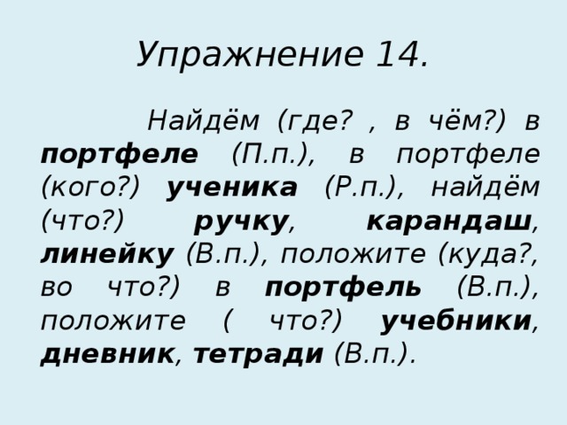 Упражнение 14.  Найдём (где? , в чём?) в портфеле (П.п.), в портфеле (кого?) ученика (Р.п.), найдём (что?) ручку , карандаш , линейку (В.п.), положите (куда?, во что?) в портфель (В.п.), положите ( что?) учебники , дневник , тетради (В.п.). 