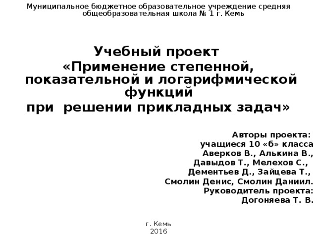 Муниципальное бюджетное образовательное учреждение средняя общеобразовательная школа № 1 г. Кемь Учебный проект «Применение степенной, показательной и логарифмической функций при решении прикладных задач»   Авторы проекта: учащиеся 10 «б» класса Аверков В., Алькина В.,  Давыдов Т., Мелехов С., Дементьев Д., Зайцева Т., Смолин Денис, Смолин Даниил. Руководитель проекта: Догоняева Т. В. г. Кемь 2016  
