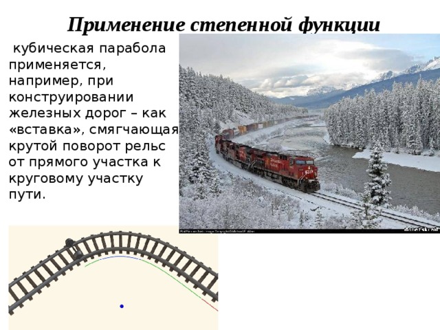 Применение степенной функции  кубическая парабола применяется, например, при конструировании железных дорог – как «вставка», смягчающая крутой поворот рельс от прямого участка к круговому участку пути. 