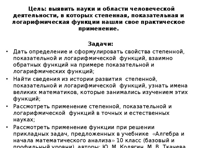 Цель: выявить науки и области человеческой деятельности, в которых степенная, показательная и логарифмическая функции нашли свое практическое применение. Задачи: Дать определение и сформулировать свойства степенной, показательной и логарифмической функций, взаимно обратных функций на примере показательной и логарифмических функций; Найти сведения из истории развития степенной, показательной и логарифмической функций, узнать имена великих математиков, которые занимались изучением этих функций; Рассмотреть применение степенной, показательной и логарифмической функций в точных и естественных науках; Рассмотреть применение функции при решении прикладных задач, предложенных в учебнике «Алгебра и начала математического анализа» 10 класс (базовый и профильный уровни), авторы: Ю. М. Колягин, М. В. Ткачева и др. и решить эти задачи. Гипотеза: существует процессы во многих сферах жизни человека, которые описываются степенной, показательной и логарифмической функциями. 