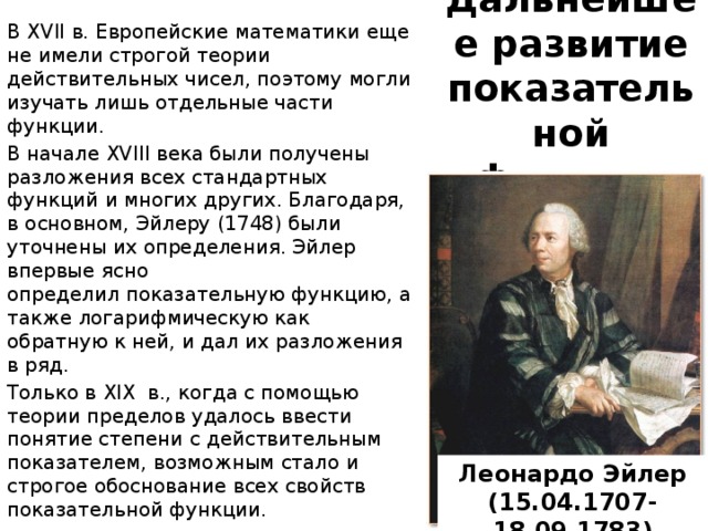 В XVII в. Европейские математики еще не имели строгой теории действительных чисел, поэтому могли изучать лишь отдельные части функции. В начале XVIII века были получены разложения всех стандартных функций и многих других. Благодаря, в основном, Эйлеру (1748) были уточнены их определения. Эйлер впервые ясно определил показательную функцию, а также логарифмическую как обратную к ней, и дал их разложения в ряд.  Только в XIX в., когда с помощью теории пределов удалось ввести понятие степени с действительным показателем, возможным стало и строгое обоснование всех свойств показательной функции. Дальнейшее развитие показательной функции Леонардо Эйлер (15.04.1707- 18.09.1783) 