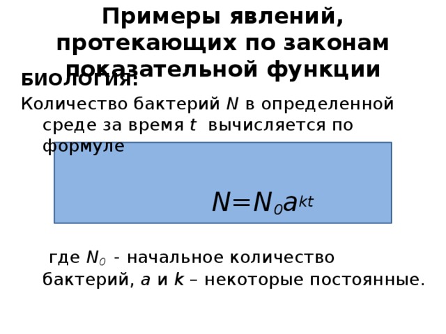 Примеры явлений, протекающих по законам показательной функции БИОЛОГИЯ: Количество бактерий N в определенной среде за время t вычисляется по формуле  N=N 0 a kt  где N 0  - начальное количество бактерий, а и k – некоторые постоянные. 