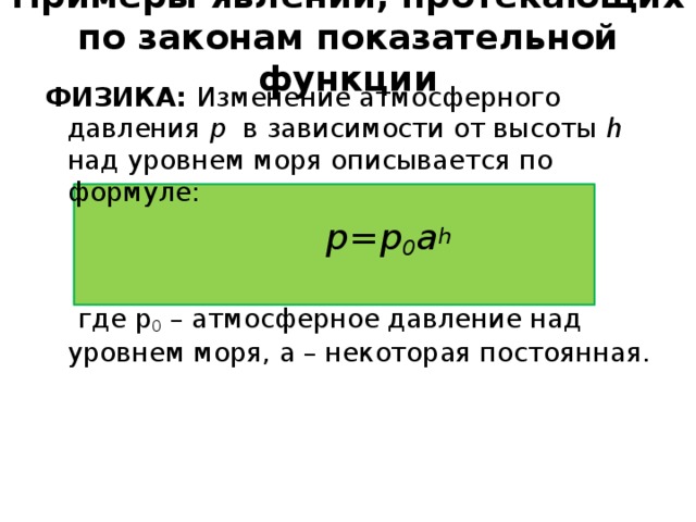 Примеры явлений, протекающих по законам показательной функции ФИЗИКА: Изменение атмосферного давления p в зависимости от высоты h над уровнем моря описывается по формуле:    p=p 0 a h    где p 0 – атмосферное давление над уровнем моря, a – некоторая постоянная.  