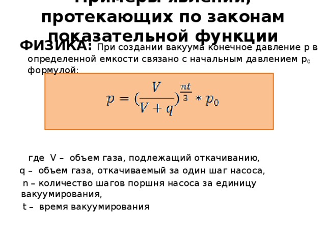 Примеры явлений, протекающих по законам показательной функции ФИЗИКА:  При создании вакуума конечное давление p в определенной емкости связано с начальным давлением p 0 формулой:  где V – объем газа, подлежащий откачиванию, q – объем газа, откачиваемый за один шаг насоса,  n – количество шагов поршня насоса за единицу вакуумирования,  t – время вакуумирования 