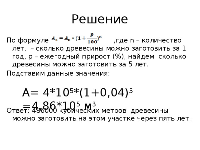 Решение По формуле ,где n – количество лет, – сколько древесины можно заготовить за 1 год, р – ежегодный прирост (%), найдем сколько древесины можно заготовить за 5 лет. Подставим данные значения: Ответ: 486000 кубических метров древесины можно заготовить на этом участке через пять лет.   А= 4*10 5 *(1+0,04) 5 =4,86*10 5 м 3 