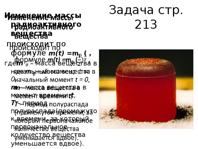 Задача стр. 213 Изменение массы радиоактивного вещества    происходит по формуле   m(t) = m 0 ( ,   где m  0   – масса вещества в начальный момент  t = 0 ,   m   – масса вещества в момент времени   t ,   T   – период полураспада(промежуток времени, за который первоначальное количество вещества уменьшается вдвое).       