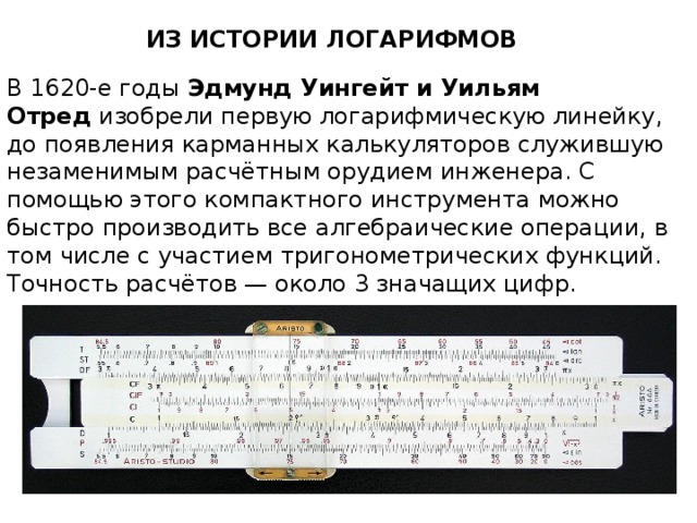 ИЗ ИСТОРИИ ЛОГАРИФМОВ В 1620-е годы Эдмунд Уингейт и Уильям Отред  изобрели первую логарифмическую линейку, до появления карманных калькуляторов служившую незаменимым расчётным орудием инженера. С помощью этого компактного инструмента можно быстро производить все алгебраические операции, в том числе с участием тригонометрических функций. Точность расчётов — около 3 значащих цифр. 