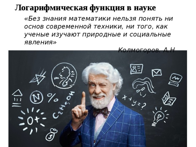 Логарифмическая функция в науке «Без знания математики нельзя понять ни основ современной техники, ни того, как ученые изучают природные и социальные явления» Колмогоров. А.Н  