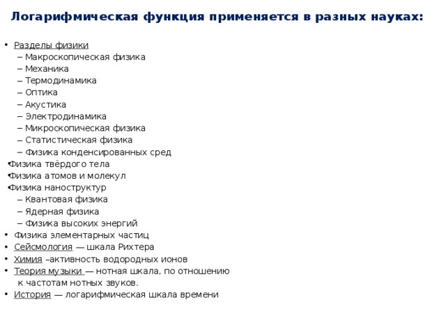 Логарифмическая функция применяется в разных науках: Разделы физики Макроскопическая физика Механика Термодинамика Оптика Акустика Электродинамика Микроскопическая физика Статистическая физика Физика конденсированных сред Макроскопическая физика Механика Термодинамика Оптика Акустика Электродинамика Микроскопическая физика Статистическая физика Физика конденсированных сред Физика твёрдого тела Физика атомов и молекул Физика наноструктур Квантовая физика Ядерная физика Физика высоких энергий Физика твёрдого тела Физика атомов и молекул Физика наноструктур Физика твёрдого тела Физика атомов и молекул Физика наноструктур Квантовая физика Ядерная физика Физика высоких энергий Физика элементарных частиц Сейсмология — шкала Рихтера Химия –активность водородных ионов Теория музыки — нотная шкала, по отношению  к частотам нотных звуков. История — логарифмическая шкала времени  