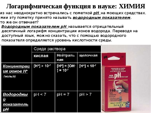 Логарифмическая функция в науке: ХИМИЯ Все из нас неоднократно встречались с пометкой pH на моющих средствах. В химии эту пометку принято называть водородным показателем . За что же он отвечает? Водородным показателем pH называется отрицательный десятичный логарифм концентрации ионов водорода. Переводя на доступный язык, можно сказать, что с помощью водородного показателя определяется уровень кислотности среды. 