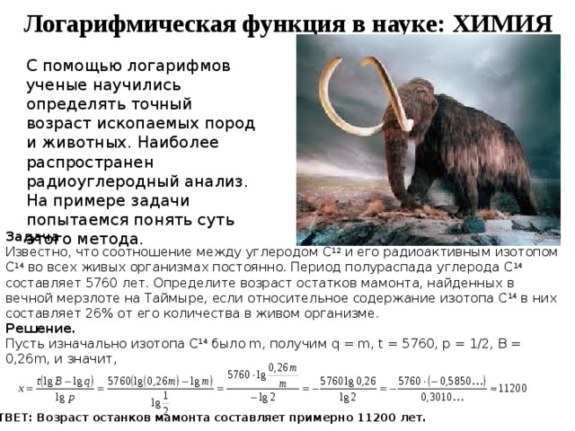 Логарифмическая функция в науке: ХИМИЯ С помощью логарифмов ученые научились определять точный возраст ископаемых пород и животных. Наиболее распространен радиоуглеродный анализ. На примере задачи попытаемся понять суть этого метода. Задача Известно, что соотношение между углеродом C 12 и его радиоактивным изотопом C 14 во всех живых организмах постоянно. Период полураспада углерода C 14 составляет 5760 лет. Определите возраст остатков мамонта, найденных в вечной мерзлоте на Таймыре, если относительное содержание изотопа C 14 в них составляет 26% от его количества в живом организме. Решение. Пусть изначально изотопа C 14 было m, получим q = m, t = 5760, p = 1/2, B = 0,26m, и значит, ОТВЕТ: Возраст останков мамонта составляет примерно 11200 лет. 