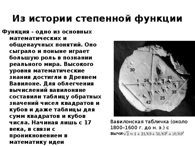 Из истории степенной функции Функция - одно из основных математических и общенаучных понятий. Оно сыграло и поныне играет большую роль в познании реального мира. Высокого уровня математические знания достигли в Древнем Вавилоне. Для облегчения вычислений вавилоняне составили таблицу обратных значений чисел квадратов и кубов и даже таблицы для сумм квадратов и кубов числа. Начиная лишь с 17 века, в связи с проникновением в математику идеи переменных, понятие функции применяется явно и вполне сознательно. Вавилонская табличка (около 1800–1600 г. до н. э.) с вычислением  