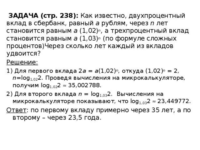  ЗАДАЧА (стр. 238): Как известно, двухпроцентный вклад в сбербанк, равный а рублям, через n лет становится равным a (1,02) n , а трехпроцентный вклад становится равным а (1,03) n (по формуле сложных процентов)Через сколько лет каждый из вкладов удвоится? Решение: 1) Для первого вклада 2 а = а (1,02) n , откуда (1,02) n  = 2, n =log 1,02 2. Проведя вычисления на микрокалькуляторе, получим log 1,02 2  35,002788. 2) Для второго вклада n = log 1,03 2. Вычисления на микрокалькуляторе показывают, что log 1,03 2  23,449772. Ответ : по первому вкладу примерно через 35 лет, а по второму – через 23,5 года. 