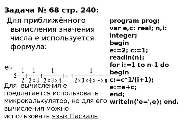 Задача № 68 стр. 240:  Для приближённого вычисления значения числа e используется формула: e  Для вычисления e предлагается использовать микрокалькулятор, но для его вычисления можно использовать язык Паскаль . program prog; var e,c: real; n,i: integer; begin e:=2; c:=1; readln(n); for i:=1 to n-1 do begin c:=c*1/(i+1); e:=e+c; end; writeln('e=',e); end. 