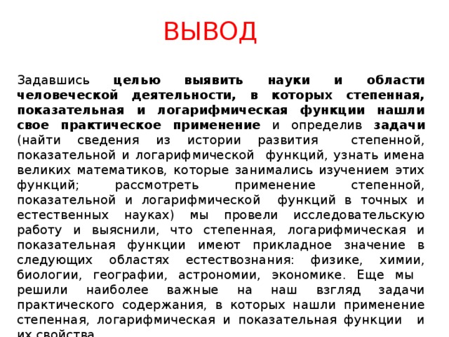ВЫВОД Задавшись целью  выявить науки и области человеческой деятельности, в которых степенная, показательная и логарифмическая функции нашли свое практическое применение и определив задачи (найти сведения из истории развития степенной, показательной и логарифмической функций, узнать имена великих математиков, которые занимались изучением этих функций; рассмотреть применение степенной, показательной и логарифмической функций в точных и естественных науках) мы провели исследовательскую работу и выяснили, что степенная, логарифмическая и показательная функции имеют прикладное значение в следующих областях естествознания: физике, химии, биологии, географии, астрономии, экономике. Еще мы решили наиболее важные на наш взгляд задачи практического содержания, в которых нашли применение степенная, логарифмическая и показательная функции и их свойства. 